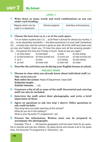 188
My School
UNIT 7
LEVEL 3
1.	 Write down as many words and word combinations as you can
under each heading.
Objects which can be
used in a classroom
School subjects Activities at the lessons
2.	 Choose the best item (a, b, c or d) for each space.
“I’m an Italian student and I (1) ... at St Peter’s School for almost six months, it
(2) ... to be absolutely wonderful — the best experience I’ve ever had! Canterbury
(3) ... a lovely town and the school is great as well. All of the staff have been ever
so nice and helpful, thank you. I’ll miss this place and all the amazing people I
(4) ... throughout this time but I’ll keep in touch. Hope to see you again.”
1. a) have been 	 b) had been 	 c) was 	 d) was being
2. a) has turned out b) have turned out 	 c) turns out 	 d) was turning out
3. a) is 		 b) was 		 c) is being 	 d) was being
4. a) met 		 b) have met 	 c) had met 	 d) meet
3.	 Describe the activities you do during your English lessons at school.
PROJECT WORK
1.	 Discuss in class what you already know about individual staff, i.e.
Title: Ms/Mrs/Miss/Mr
Role within the school: Head of Department, head staff.
Subject(s) taught: ...
Outside interests: ..., etc.
2.	 Construct a list of all or some of the staff. Secretarial and catering
staff can also be included.
3.	 Interview the staff, select their photographs, and write a brief
impression of them.
4.	 Agree on questions to ask (see step 1 above). Other questions to
ask could include:
How long have you been teaching at this school?
What do you do in the holidays?
What is your favourite TV programme?, etc.
5.	 Present the information. Written texts can be prepared to
accompany the photographs.
Example: This is ... . He teaches geography and has been here for six years.
He is married and has two children. He plays tennis and travels a lot in his spare
time. His favourite TV programme is “Discovery”, etc.
 