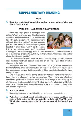 189
76
SUPPLEMENTARY READING
TASK 1
1.	 Read the text about babysitting and say whose point of view you
share. Explain why.
WHY DO I HAVE TO BE A BABYSITTER?
When one large group of teenagers was
asked, “Which chores do you think teenagers
should do around the house?”, babysitting was
listed by 32% (percent). The responses were
different. “I love little children”, said one teenage
girl, “so it’s no problem.” One teenage boy even
boasted: “I enjoy the power!” “I do it because
I know my parents need help”, explained
a young girl. “But I’m not happy about it,” said another girl, “I sometimes want to
go to the movies or something”, but my mother will say, “Take your little brother
along”; I really don’t want to.”
Yes, babysitting responsibilities are a fact of life for today’s youths. More and
more mothers must work both at home and on an outside job. They are often
stressed to the limit.
A babysitter makes it possible for mum and dad to get some needed relief
from time to time. True, parents may hire an outsider to babysit, but wouldn’t they
feel more secure knowing that their smaller children were in the hands of a loving
family member?
One young woman recalls caring for her brothers and her baby sister while
her mother, a single parent, worked as a waitress: “Every day I’d look after them
until Mama got home. She would leave me a list of things to do: “Hang up the
clothes, clean the house, start dinner.” Quite a burden for a teenage girl! But she
says: “Now I can see that it was the best thing in the world for me. I grew up faster
and became responsible.”
2.	 Add your ideas:
Babysitting teaches: to love little children, to become responsible, …
3.	 Write how you feel about babysitting your younger brothers and
sisters. Is it better to hire an outsider to babysit? Why/Why not?
Which chores do teenagers in Ukraine do around the house? And
you?
 