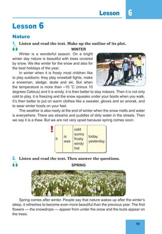 19
6
19
Lesson 6
Lesson 6
Nature
1.	 Listen and read the text. Make up the outline of its plot.
WINTER
Winter is a wonderful season. On a bright
winter day nature is beautiful with trees covered
by snow. We like winter for the snow and also for
the best holidays of the year.
In winter when it is frosty most children like
to play outdoors: they play snowball fights, make
a snowman, sledge, skate and ski. But when
the temperature is more than –10 °C (minus 10
degrees Celsius) and it is windy, it is then better to stay indoors. Then it is not only
cold to play, it is freezing and the snow squeaks under your boots when you walk.
It’s then better to put on warm clothes like a sweater, gloves and an anorak, and
to wear winter boots on your feet.
The weather is also nasty at the end of winter when the snow melts and water
is everywhere. There are streams and puddles of dirty water in the streets. Then
we say it is a thaw. But we are not very upset because spring comes soon.
!
It
is
was
cold
sunny
frosty
windy
hot
today.
yesterday.
2.	 Listen and read the text. Then answer the questions.
SPRING
Spring comes after winter. People say that nature wakes up after the winter’s
sleep, it refreshes to become even more beautiful than the previous year. The first
flowers — the snowdrops — appear from under the snow and the buds appear on
the trees.
 