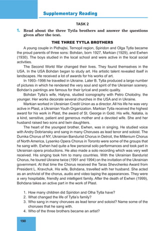 190
Supplementary Reading
TASK 2
1.	 Read about the three Tytla brothers and answer the questions
given after the text.
THE THREE TYTLA BROTHERS
A young couple in Pidhajtsi, Ternopil region, Spiridon and Olga Tytla became
the proud parents of three sons: Bohdan, born 1927, Markian (1929), and Ewhen
(1930). The boys studied in the local school and were active in the local social
activities.
The Second World War changed their lives. They found themselves in the
USA. In the USA Bohdan began to study art. His artistic talent revealed itself in
landscapes. He received a lot of awards for his works of art.
In 1993–1998 he travelled in Ukraine. Later B. Tytla produced a large number
of pictures in which he rendered the very soul and spirit of the Ukrainian scenery.
Bohdan’s paintings are famous for their lyrical and poetic quality.
Bohdan Tytla’s wife, Halyna, studied iconography with Petro Cholodny, the
younger. Her works decorate several churches in the USA and in Ukraine.
Markian worked in Ukrainian Credit Union as a director. All his life he was very
active in Plast, a Ukrainian Youth Organization. Markian Tytla received the highest
award for his work in Plast, the award of St. George in Gold. His wife, Natalia, is
a kind, sensitive, patient and generous mother and a devoted wife. She and her
husband raised two sons and twin daughters.
The heart of the youngest brother, Ewhen, was in singing. He studied voice
with Andry Dobriansky and sang in many Choruses as lead tenor and soloist. The
Dumka Chorus of NY, Ukrainian Bandurist Chorus in Detroit, the Millenium Chorus
of North America, Lysenko Opera Chorus in Toronto were some of the groups that
he sang with. Ewhen had quite a few personal solo performances and took part in
Ukrainian opera productions. He also made a solo recording which was very well
received. His singing took him to many countries. With the Ukrainian Bandurist
Chorus, he toured Ukraine twice (1991 and 1994) on the invitation of the Ukrainian
government. At that time the Chorus received the Taras Shevchenko Award from
President L. Kravchuk. His wife, Bohdana, travelled with her husband. She acted
as an archivist of the chorus, audio and video taping the appearances. They were
a very hospitable, friendly and intelligent family. After the death of Ewhen (1999),
Bohdana takes an active part in the work of Plast.
1.	 How many children did Spiridon and Olha Tytla have?
2.	 What changed the life of Tytla’s family?
3.	 Who sang in many choruses as lead tenor and soloist? Name some of the
choruses that he sang with.
4.	 Who of the three brothers became an artist?
 