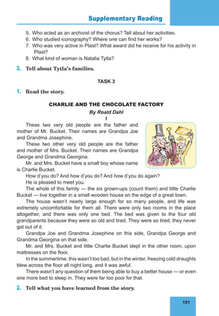 191
Supplementary Reading 76
5.	 Who acted as an archivist of the chorus? Tell about her activities.
6.	 Who studied iconography? Where one can find her works?
7.	 Who was very active in Plast? What award did he receive for his activity in
Plast?
8.	 What kind of woman is Natalia Tytla?
2.	 Tell about Tytla’s families.
TASK 3
1.	 Read the story.
CHARLIE AND THE CHOCOLATE FACTORY
By Roald Dahl
I
These two very old people are the father and
mother of Mr. Bucket. Their names are Grandpa Joe
and Grandma Josephine.
These two other very old people are the father
and mother of Mrs. Bucket. Their names are Grandpa
George and Grandma Georgina.
Mr. and Mrs. Bucket have a small boy whose name
is Charlie Bucket.
How d’you do? And how d’you do? And how d’you do again?
He is pleased to meet you.
The whole of this family — the six grown-ups (count them) and little Charlie
Bucket — live together in a small wooden house on the edge of a great town.
The house wasn’t nearly large enough for so many people, and life was
extremely uncomfortable for them all. There were only two rooms in the place
altogether, and there was only one bed. The bed was given to the four old
grandparents because they were so old and tired. They were so tired, they never
got out of it.
Grandpa Joe and Grandma Josephine on this side, Grandpa George and
Grandma Georgina on that side.
Mr. and Mrs. Bucket and little Charlie Bucket slept in the other room, upon
mattresses on the floor.
In the summertime, this wasn’t too bad, but in the winter, freezing cold draughts
blew across the floor all night long, and it was awful.
There wasn’t any question of them being able to buy a better house — or even
one more bed to sleep in. They were far too poor for that.
2.	 Tell what you have learned from the story.
 