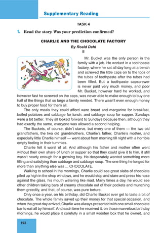 192
Supplementary Reading
TASK 4
1.	 Read the story. Was your prediction confirmed?
CHARLIE AND THE CHOCOLATE FACTORY
By Roald Dahl
II
Mr. Bucket was the only person in the
family with a job. He worked in a toothpaste
factory, where he sat all day long at a bench
and screwed the little caps on to the tops of
the tubes of toothpaste after the tubes had
been filled. But a toothpaste capscrewer
is never paid very much money, and poor
Mr. Bucket, however hard he worked, and
however fast he screwed on the caps, was never able to make enough to buy one
half of the things that so large a family needed. There wasn’t even enough money
to buy proper food for them all.
The only meals they could afford were bread and margarine for breakfast,
boiled potatoes and cabbage for lunch, and cabbage soup for supper. Sundays
were a bit better. They all looked forward to Sundays because then, although they
had exactly the same, everyone was allowed a second helping.
The Buckets, of course, didn’t starve, but every one of them — the two old
grandfathers, the two old grandmothers, Charlie’s father, Charlie’s mother, and
especially little Charlie himself — went about from morning till night with a horrible
empty feeling in their tummies.
Charlie felt it worst of all. And although his father and mother often went
without their own share of lunch or supper so that they could give it to him, it still
wasn’t nearly enough for a growing boy. He desperately wanted something more
filling and satisfying than cabbage and cabbage soup. The one thing he longed for
more than anything else was ... CHOCOLATE.
Walking to school in the mornings, Charlie could see great slabs of chocolate
piled up high in the shop windows, and he would stop and stare and press his nose
against the glass, his mouth watering like mad. Many times a day, he would see
other children taking bars of creamy chocolate out of their pockets and munching
them greedily, and that, of course, was pure torture.
Only once a year, on his birthday, did Charlie Bucket ever get to taste a bit of
chocolate. The whole family saved up their money for that special occasion, and
when the great day arrived, Charlie was always presented with one small chocolate
bar to eat all by himself. And each time he received it, on those marvelous birthday
mornings, he would place it carefully in a small wooden box that he owned, and
 