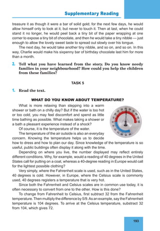 193
Supplementary Reading 76
treasure it as though it were a bar of solid gold; for the next few days, he would
allow himself only to look at it, but never to touch it. Then at last, when he could
stand it no longer, he would peel back a tiny bit of the paper wrapping at one
corner to expose a tiny bit of chocolate, and then he would take a tiny nibble — just
enough to allow the lovely sweet taste to spread out slowly over his tongue.
The next day, he would take another tiny nibble, and so on, and so on. In this
way, Charlie would make his sixpenny bar of birthday chocolate last him for more
than a month.
2.	 Tell what you have learned from the story. Do you know needy
families in your neighbourhood? How could you help the children
from these families?
TASK 5
1.	 Read the text.
WHAT DO YOU KNOW ABOUT TEMPERATURE?
What is more relaxing than stepping into a warm
shower or bath on a chilly day? But if the water is too hot
or too cold, you may feel discomfort and spend as little
time bathing as possible. What makes taking a shower or
a bath a pleasant experience instead of a shock?
Of course, it is the temperature of the water.
The temperature of the air outside is also an everyday
concern. Knowing the temperature helps us to decide
how to dress and how to plan our day. Since knowledge of the temperature is so
useful, public buildings often display it along with the time.
Depending on where you live, the number displayed may reflect entirely
different conditions. Why, for example, would a reading of 40 degrees in the United
States call for putting on a coat, whereas a 40-degree reading in Europe would call
for the lightest possible clothing?
Very simply, where the Fahrenheit scale is used, such as in the United States,
40 degrees is cold. However, in Europe, where the Celsius scale is commonly
used, 40 degrees registers a temperature that is very hot.
Since both the Fahrenheit and Celsius scales are in common use today, it is
often necessary to convert from one to the other. How is this done?
To change from Fahrenheit to Celsius, first subtract 32 from the Fahrenheit
temperature.Then multiply the difference by 5/9.As an example, say the Fahrenheit
temperature is 104 degrees. To arrive at the Celsius temperature, substract 32
from 104, which gives 72.
 