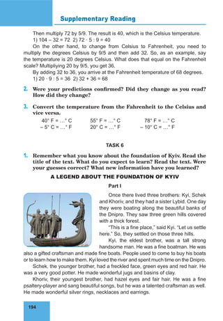 194
Supplementary Reading
Then multiply 72 by 5/9. The result is 40, which is the Celsius temperature.
1) 104 – 32 = 72 2) 72 · 5 : 9 = 40
On the other hand, to change from Celsius to Fahrenheit, you need to
multiply the degrees Celsius by 9/5 and then add 32. So, as an example, say
the temperature is 20 degrees Celsius. What does that equal on the Fahrenheit
scale? Multipliying 20 by 9/5, you get 36.
By adding 32 to 36, you arrive at the Fahrenheit temperature of 68 degrees.
1) 20 · 9 : 5 = 36 2) 32 + 36 = 68
2.	 Were your predictions confirmed? Did they change as you read?
How did they change?
3.	 Convert the temperature from the Fahrenheit to the Celsius and
vice versa.
	 40° F = …° C		 55° F = …° C		 78° F = …° C
	 – 5° C = …° F 	 20° C = …° F 		 – 10° C = …° F
TASK 6
1.	 Remember what you know about the foundation of Kyiv. Read the
title of the text. What do you expect to learn? Read the text. Were
your guesses correct? What new information have you learned?
A LEGEND ABOUT THE FOUNDATION OF KYIV
Part I
Once there lived three brothers: Kyi, Schek
and Khoriv, and they had a sister Lybid. One day
they were boating along the beautiful banks of
the Dnipro. They saw three green hills covered
with a thick forest.
“This is a fine place,” said Kyi. “Let us settle
here.” So, they settled on those three hills.
Kyi, the eldest brother, was a tall strong
handsome man. He was a fine boatman. He was
also a gifted craftsman and made fine boats. People used to come to buy his boats
or to learn how to make them. Kyi loved the river and spent much time on the Dnipro.
Schek, the younger brother, had a freckled face, green eyes and red hair. He
was a very good potter. He made wonderful jugs and basins of clay.
Khoriv, their youngest brother, had hazel eyes and fair hair. He was a fine
psaltery-player and sang beautiful songs, but he was a talented craftsman as well.
He made wonderful silver rings, necklaces and earrings.
 