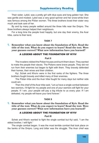 195
Supplementary Reading 76
Their sister, Lybid, was a pretty girl with blue eyes and long golden hair. She
was gentle and modest. Lybid was a very good spinner and her snow-white linen
was famous among the Polian women. The three brothers loved their sister very
much and took care of her.
By and by many people settled around the three hills near the Dnipro. The
three brothers always helped their neighbours.
For a long time the people lived happily, but one day their enemy, the Avar
tribe, came to their land.
TASK 7
1.	 Remember what you know about the foundation of Kyiv. Read the
title of the text. What do you expect to learn? Read the text. Were
your guesses correct? What new information have you learned?
A LEGEND ABOUT THE FOUNDATION OF KYIV
Part II
The invaders robbed the Polian houses and burnt them down. They wanted
to make the people their slaves. The Polians were brave people. They did not
run from their enemies but began to fight with them. They bravely defended
their homes, their wives and their children.
Kyi, Schek and Khoriv were in the first ranks of the fighters. The three
brothers fought bravely and killed many of their enemies.
The Polian tribe and the Avar tribe fought for many days but neither side
could win.
Then the chief of the Avar tribe said, “Let us have a single combat between
two warriors, I’ll fight for my people and one of your warriors will fight for your
people. If I win, your people will pay a big tribute to us every year. If I am
defeated, my people will leave your land forever.”
TASK 8
1.	 Remember what you know about the foundation of Kyiv. Read the
title of the text. What do you expect to learn? Read the text. Were
your guesses correct? What new information have you learned?
A LEGEND ABOUT THE FOUNDATION OF KYIV
Part III
Schek and Khoriv wanted to fight the single combat but Kyi said, “I am the
eldest brother, I will fight.”
The single combat began. It was the most terrible combat that took place on
the banks of the Dnipro. Long and bitter was the struggle. The Avar chief was
 