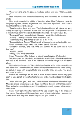 197
Supplementary Reading 76
“Now, boys and girls, I’m going to read you a story until Miss Philomena gets
here.”
Miss Philomena was the school secretary, and she would tell us about first
grade.
Miss Immick was in the middle of the story when Miss Philomena came in
carrying a big book called a ledger book. You could hear a pin drop. I didn’t care if
I ever heard the end of the story!
“Good morning, boys and girls. The following children will please go very
quietly and quickly to room two across from Miss Pagnam’s kindergarten room. It
is Miss Kiniry’s room.” She started to read out names. I thought I would die.
“Tommy dePaola,” she called out. I thought I would faint. I didn’t move.
“Tommy, I called your name,” Miss Philomena said.
This time I got up and started to walk out of the room.
“Congratulations, Tommy,” Miss Immick whispered to me as I walked by her.
I went into Miss Kiniry’s room. She looked prettier than ever.
“Welcome, children,” she said. “And yes, Tommy. We do learn how to read
this year.”
“When?” I asked.
“Friday,” Miss Kiniry answered.
It was Wednesday. The first day of school was always on Wednesday.
We were given our own desks — real desks — with chairs. My desk was in the
row next to the windows. I was in the first seat. We would always sit in the same
place.
I looked around the room. The bulletin boards were all decorated with pictures
and words that I couldn’t read yet. Across the top of the blackboard stood twenty-
six alphabet cards with a capital letter and a smaller letter on each. First grade
was going to be fun!
One of the first things we did was to make a colour wheel. Miss Kiniry gave
each of us a pencil, a box of school crayons, and a round cardboard milk-bottle
top.
“Now, boys and girls,” she said, “carefully draw around the milk-bottle tops.
Make six circles on your paper. Do it just like I have drawn it on the blackboard.”
Then we had to colour in the circles in the right order — red, orange, yellow, green,
blue, violet.
It was really something how some of the kids couldn’t stay in the lines and
how messy they coloured. Because I was going to be an artist when I grew up, my
colour wheel was very neat. Miss Kiniry stuck a gold star on it!
 