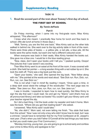 198
Supplementary Reading
TASK 10
1.	 Read the second part of the text about Tommy’s first day of school.
THE FIRST DAY OF SCHOOL
By Tomie dePaola
Part II
On Friday morning, when I came into my first-grade room, Miss Kiniry
whispered, “This afternoon!”
I knew what she meant. I practically flew home for lunch and flew back to
school. (We ate lunch at home in those days.)
“Well, Tommy, you are the first one back,” Miss Kiniry said as the other kids
walked in behind me. She went over to the big activity table in front of the room.
There were three piles of books — a yellow pile, a red pile, a blue pile. All the
books were the same inside, but each one had a different coloured cover.
When everyone was back in their seats, Miss Kiniry handed the books out.
She gave me a blue one. I would be in the blue reading group.
“Now, class, don’t open your books until I tell you.” I peeked quickly. Ооops!
The pictures that I saw weren’t very exciting.
Then Miss Kiniry went to an easel at the front of the room. It was covered with
a cloth. She held her pointer — a long wooden thing with a red rubber tip on it. She
took the cloth off. There was a big book just like ours.
“Open your books,” she said. She opened the big book. “Now follow along
with me.” She pointed at the words and read aloud. “See Dick run. Run, Dick, run.
Run, run, run. See Dick run.”
This is not what I had in mind! By reading I meant, “Once upon a time, in
a deep dark wood stood the cottage of the woodcutter.” The next page was no
better. “See Jane run. Run, Jane, run. Run, run, run. See Jane run.”
I was in trouble. I expected to learn how to read quickly. Get Miss Kiniry to
sign the slip that said I could read. Go and get my “liberry” card (that’s how we
all pronounced library) and take out books! You couldn’t get your library card until
your teacher signed the slip.
So I did a bad thing. I hid the book under my sweater and took it home. Mom
saw the book. “Where did you get that reading book?” she asked.
I answered, “Miss Kiniry said I could take.”
“No, she didn’t,” Mom said, not even letting me finish. “You stole that book
from the school.” Now I was not only a boy who didn’t know how to read, but I was
a criminal. I would have to remember that for my First Confession at St. Joseph’s
next year. (That’s when you told Father O’Connell all the bad things you had done
so that you could make your First Communion.)
“Monday morning, young man, you are going to go to school early and confess
your crime to Miss Kiniry and apologize to her.”
 