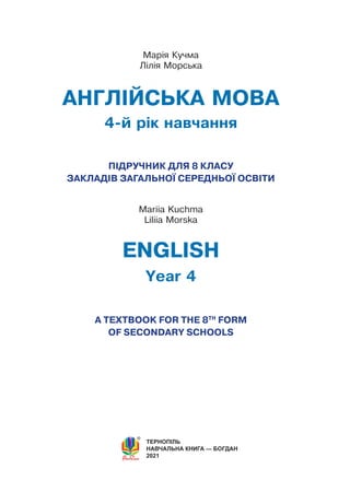 ТЕРНОПІЛЬ
НАВЧАЛЬНА КНИГА — БОГДАН
2021
АНГЛІЙСЬКА МОВА
4-й рік навчання
ПІДРУЧНИК ДЛЯ 8 КЛАСУ
ЗАКЛАДIВ ЗАГАЛЬНОЇ СЕРЕДНЬОЇ ОСВІТИ
ENGLISH
Year 4
A TEXTBOOK FOR THE 8TH
FORM
OF SECONDARY SCHOOLS
Рекомендовано Міністерством освіти і науки України
Марія Кучма
Лілія Морська
Мariia Kuchma
Liliia Моrska
 