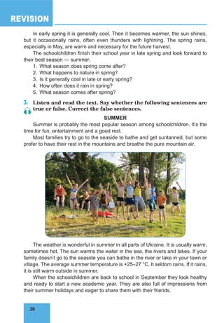 20
REVISION
20
In early spring it is generally cool. Then it becomes warmer, the sun shines,
but it occasionally rains, often even thunders with lightning. The spring rains,
especially in May, are warm and necessary for the future harvest.
The schoolchildren finish their school year in late spring and look forward to
their best season — summer.
1.	 What season does spring come after?
2.	 What happens to nature in spring?
3.	 Is it generally cool in late or early spring?
4.	 How often does it rain in spring?
5.	 What season comes after spring?
3.	 Listen and read the text. Say whether the following sentences are
true or false. Correct the false sentences.
SUMMER
Summer is probably the most popular season among schoolchildren. It’s the
time for fun, entertainment and a good rest.
Most families try to go to the seaside to bathe and get suntanned, but some
prefer to have their rest in the mountains and breathe the pure mountain air.
The weather is wonderful in summer in all parts of Ukraine. It is usually warm,
sometimes hot. The sun warms the water in the sea, the rivers and lakes. If your
family doesn’t go to the seaside you can bathe in the river or lake in your town or
village. The average summer temperature is +25–27 °C. It seldom rains. If it rains,
it is still warm outside in summer.
When the schoolchildren are back to school in September they look healthy
and ready to start a new academic year. They are also full of impressions from
their summer holidays and eager to share them with their friends.
 