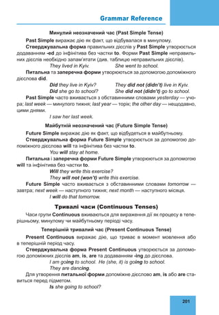 201
Grammar Reference 76
Минулий неозначений час (Past Simple Tense)
Past Simple виражає дію як факт, що відбувалася в минулому.
Стверджувальна форма правильних дієслів у Past Simple утворюється
додаванням -ed до інфінітива без частки to. Форми Past Simple неправиль-
них дієслів необхідно запам’ятати (див. таблицю неправильних дієслів).
		 They lived in Kyiv.		 She went to school.
Питальна та заперечна форми утворюються за допомогою допоміжного
дієслова did.
		 Did they live in Kyiv?		 They did not (didn’t) live in Kyiv.
		 Did she go to school?		 She did not (didn’t) go to school.
Past Simple часто вживається з обставинними словами уesterday — учо-
ра; last week — минулого тижня; last year — торік; the other day — нещодавно,
цими днями.
		 І saw her last week.
Майбутній неозначений час (Future Simple Tense)
Future Simple виражає дію як факт, що відбудеться в майбутньому.
Стверджувальна форма Future Simple утворюється за допомогою до-
поміжного дієслова will та інфінітива без частки to.
		 You will stay at home.
Питальна і заперечна форми Future Simple утворюються за допомогою
will та інфінітива без частки to.
		 Will they write this exercise?
		 They will not (won’t) write this exercise.
Future Simple часто вживається з обставинними словами tomorrow —
завтра; next week — наступного тижня; next month — наступного місяця.
		 І will do that tomorrow.
Тривалі часи (Continuous Tenses)
Часи групи Continuous вживаються для вираження дії як процесу в тепе-
рішньому, минулому чи майбутньому періоді часу.
Теперішній тривалий час (Present Continuous Tense)
Present Continuous виражає дію, що триває в момент мовлення або
в теперішній період часу.
Стверджувальна форма Present Continuous утворюється за допомо-
гою допоміжних дієслів am, is, are та додаванням -іng до дієслова.
		 І am going to school. 	Не (she, it) is going to school.
		 They are dancing.
Для утворення питальної форми допоміжне дієслово am, is або are ста-
виться перед підметом.
		 Is she going to school?
 
