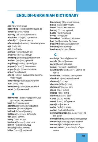 209
76
A
above [əˈbʌv] вище
according [əˈkɔːdɪŋ] відповідно до
across [əˈkrɒs] через
activity [ækˈtɪvəti] діяльність
adoption [əˈdɒpʃn] прийняття
afford [əˈfɔːd] мати змогу
afternoon [ˌɑːftəˈnuːn] день/полудень
age [eɪdʒ] вік
aim [eɪm] ціль
airman [ˈeəmən] льотчик
always [ˈɔːlweɪz] завжди
amazing [əˈmeɪzɪŋ] дивовижний
ancient [ˈeɪnʃənt] древній
anything [ˈeniθɪŋ] що-небудь
appear [əˈpɪə(r)] з’являтися
argue [ˈɑːɡjuː] стверджувати
army [ˈɑːmi] армія
attend [əˈtend] відвідувати (школу,
урок тощо)
attraction [əˈtrækʃn] залучення
aunt [ɑːnt] тітка
awesome [ˈɔːsəm] дивовижний
awful [ˈɔːfl] жахливий
B
babysitter [ˈbeɪbisɪtə(r)] няня, що
до­
глядає за дитиною
beef [biːf] яловичина
beefsteak [ˈbiːfsteɪk] біфштекс
beetroot [ˈbiːtruːt] буряк
behind [bɪˈhaɪnd] позаду
Belarus [ˌbeləˈruːs] Білорусь
belt [belt] ремінь
berry [ˈberi] ягода
besides [bɪˈsaɪdz] крім того
billion [ˈbɪljən] мільярд
biscuit [ˈbɪskɪt] печиво
bitter [ˈbɪtə(r)] запеклий
blackberry [ˈblækbəri] ожина
bless [bles] освячувати
boast [bəʊst] хвалитися
boring [ˈbɔːrɪŋ] нудний
bottle [ˈbɒtl] пляшка
bread [bred] хліб
breakfast [ˈbrekfəst] сніданок
bud [bʌd] пускати бруньки
buttonhole [ˈbʌtnhəʊl] петля
burden [ˈbɜːdn] тягар
business [ˈbɪznəs] бізнес
C
cabbage [ˈkæbɪdʒ] капуста
candle [ˈkændl] свічка
carol [ˈkærəl] колядка
casual [ˈkæʒuəl] недбалий
cauliflower [ˈkɒliflaʊə(r)] цвітна ка­
пуста
celebrate [ˈselɪbreɪt] святкувати
checked [tʃekt] перевірений
cheese [tʃiːz] сир
chicken [ˈtʃɪkɪn] курка
children [ˈtʃɪldrən] діти
chips [tʃɪps] чипси
choice [tʃɔɪs] вибір
clothes [kləʊðz] одяг
Clyde [klʌɪd] Клайд
coast [kəʊst] узбережжя
coin [kɔɪn] монета
collar [ˈkɒlə(r)] комір
collect [kəˈlekt] збирати
commemoration [kəˌmeməˈreɪʃn] по­
минання
competition [ˌkɒmpəˈtɪʃn] конку­
рен­
ція
concern [kənˈsɜːn] зацікавлення
connect [kəˈnekt] підключити
conservation [ˌkɒnsəˈveɪʃn] збері­
гання
ENGLISH-UKRAINIAN DICTIONARY
 