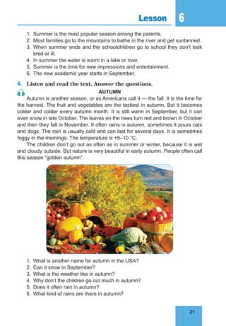 21
6
21
Lesson 6
1.	 Summer is the most popular season among the parents.
2.	 Most families go to the mountains to bathe in the river and get suntanned.
3.	When summer ends and the schoolchildren go to school they don’t look
tired or ill.
4.	 In summer the water is warm in a lake or river.
5.	 Summer is the time for new impressions and entertainment.
6.	 The new academic year starts in September.
4.	 Listen and read the text. Answer the questions.
AUTUMN
Autumn is another season, or as Americans call it — the fall. It is the time for
the harvest. The fruit and vegetables are the tastiest in autumn. But it becomes
colder and colder every autumn month. It is still warm in September, but it can
even snow in late October. The leaves on the trees turn red and brown in October
and then they fall in November. It often rains in autumn, sometimes it pours cats
and dogs. The rain is usually cold and can last for several days. It is sometimes
foggy in the mornings. The temperature is +5–10 °C.
The children don’t go out as often as in summer or winter, because it is wet
and cloudy outside. But nature is very beautiful in early autumn. People often call
this season “golden autumn”.
1.	 What is another name for autumn in the USA?
2.	 Can it snow in September?
3.	 What is the weather like in autumn?
4.	 Why don’t the children go out much in autumn?
5.	 Does it often rain in autumn?
6.	 What kind of rains are there in autumn?
 