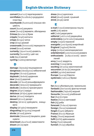 210
convert [kənˈvɜːt] перетворювати
cornflakes [ˈkɔːnfleɪks] кукурудзяні
пластівці
countryside [ˈkʌntrisaɪd] сільська міс­­
цевість
count [kaʊnt] рахувати
cover [ˈkʌvə(r)] вкривати, обкладинка
Crimea [krʌɪˈmiːə] Крим
cripple [ˈkrɪpl] калічити
crisps [krɪsps] чипси
crop [krɒp] урожай
crossroads [ˈkrɒsrəʊdz] перехрестя
crowd [kraʊd] натовп
curiosity [ˌkjʊəriˈɒsəti] цікавість
currently [ˈkʌrəntli] у цей час
cute [kjuːt] милий
cycling [ˈsaɪklɪŋ] велоспорт
D
damage [ˈdæmɪdʒ] пошкодження
dangerous [ˈdeɪndʒərəs] небез­
печ­­
ний
daughter [ˈdɔːtə(r)] донька
daybook [ˈdeɪbʊk] щоденник
dear [dɪə(r)] дорогий
decode [ˌdiːˈkəʊd] розшифровувати
decorate [ˈdekəreɪt] прикрашати
dedicate [ˈdedɪkeɪt] присвячувати
degree [dɪˈɡriː] градус
delicious [dɪˈlɪʃəs] дуже смачний
derive [dɪˈraɪv] похóдити
dessert [dɪˈzɜːt] десерт
destroy [dɪˈstrɔɪ] руйнувати, знищу­
вати
display [dɪˈspleɪ] показувати
disgusting [dɪsˈɡʌstɪŋ] огидний
divide [dɪˈvaɪd] ділити
dominate [ˈdɒmɪneɪt] панувати; до­
мі­
нувати
download [ˌdaʊnˈləʊd] завантажити
dream [driːm] мрія
dress [dres] одягатися
dried [draɪd] сухий; сушений
drink [drɪŋk] напій
E
e-mail [ˈiːmeɪl] електронна пошта
earth [ɜːθ] земля
edit [ˈedɪt] редагувати
editorial [ˌedɪˈtɔːriəl] редакційна
embroidery [ɪmˈbrɔɪdəri] вишивка
empty [ˈempti] порожній
energetic [ˌenəˈdʒetɪk] енергійний
England [ˈɪŋɡlənd] Англія
enjoy [ɪnˈdʒɔɪ] насолоджуватися
entertainment [ˌentəˈteɪnmənt] роз­
вага
enthusiastic [ɪnˌθjuːziˈæstɪk] захоп­
ле­
ний
envy [ˈenvi] заздрість
evening [ˈiːvnɪŋ] вечір
exciting [ɪkˈsaɪtɪŋ] захоплюючий
excursion [ɪkˈskɜːʃn] екскурсія
exhibit [ɪɡˈzɪbɪt] експонат
Europe [ˈjʊərəp] Європа
eyebrows [ˈaɪbraʊz] брови
F
fan [fæn] уболівальник; при­
хильник
fantastic [fænˈtæstɪk] фантастичний
fashionable [ˈfæʃnəbl] модний
favourite [ˈfeɪvərɪt] улюблений
fear [fɪə(r)] страх
festive [ˈfestɪv] святковий
fish [fɪʃ] риба
forecast [ˈfɔːkɑːst] прогноз
foreign [ˈfɒrən] іноземний
forget [fəˈɡet] забувати
France [frɑːns] Франція
frosty [ˈfrɒsti] морозний
fulfil [fʊlˈfɪl] здійснювати
funny [ˈfʌni] смішний
furnish [ˈfɜːnɪʃ] обробка
English-Ukrainian Dictionary
 