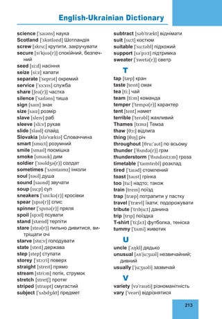 213
76
science [ˈsaɪəns] наука
Scotland [ˈskɒtlənd] Шотландія
screw [skruː] крутити, закручувати
secure [sɪˈkjʊə(r)] спокійний, безпеч­
ний
seed [siːd] насіння
seize [siːz] хапати
separate [ˈseprət] окремий
service [ˈsɜːvɪs] служба
share [ʃeə(r)] частка
silence [ˈsaɪləns] тиша
sign [saɪn] знак
size [saɪz] розмір
slave [sleɪv] раб
sleeve [sliːv] рукав
slide [slaɪd] слайд
Slovakia [sləˈvækiə] Словаччина
smart [smɑːt] розумний
smile [smaɪl] посмішка
smoke [sməʊk] дим
soldier [ˈsəʊldʒə(r)] солдат
sometimes [ˈsʌmtaɪmz] інколи
soul [səʊl] душа
sound [saʊnd] звучати
soup [suːp] суп
sneakers [ˈsniːkə(r)] кросівки
spear [spɪə(r)] спис
spinner [ˈspɪnə(r)] пряля
spoil [spɔɪl] псувати
stand [stænd] терпіти
stare [steə(r)] пильно дивитися, ви­
трі­
щати очі
starve [stɑːv] голодувати
state [steɪt] держава
step [step] ступати
storey [ˈstɔːri] поверх
straight [streɪt] прямо
stream [striːm] потік, струмок
stretch [stretʃ] протяг
striped [straɪpt] смугастий
subject [ˈsʌbdʒɪkt] предмет
subtract [səbˈtrækt] віднімати
suit [suːt] костюм
suitable [ˈsuːtəbl] підхожий
support [səˈpɔːt] підтримка
sweater [ˈswetə(r)] свeтр
T
tap [tæp] кран
taste [teɪst] смак
tea [tiː] чай
team [tiːm] команда
temper [ˈtempə(r)] характер
tent [tent] намет
terrible [ˈterəbl] жахливий
Thames [tɛmz] Темза
thaw [θɔː] відлига
thing [θɪŋ] річ
throughout [θruːˈaʊt] по всьому
thunder [ˈθʌndə(r)] грім
thunderstorm [ˈθʌndəstɔːm] гроза
timetable [ˈtaɪmteɪbl] розклад
tired [ˈtaɪəd] стомлений
toast [təʊst] грінка
too [tuː] надто; також
train [treɪn] поїзд
trap [træp] потрапити у пастку
travel [ˈtrævl] їхати; подорожувати
tribute [ˈtrɪbjuːt] данина
trip [trɪp] поїздка
T-shirt [ˈtiːʃəːt] футболка, теніска
tummy [ˈtʌmi] животик
U
uncle [ˈʌŋkl] дядько
unusual [ʌnˈjuːʒuəl] незвичайний;
див­
ний
usually [ˈjuːʒuəli] зазвичай
V
variety [vəˈraɪəti] різноманітність
vary [ˈveəri] відрізнятися
English-Ukrainian Dictionary
 