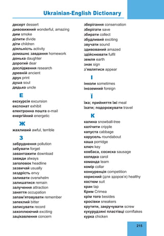 215
76
десерт dessert
дивовижний wonderful, amazing
дим smoke
ділити divide
діти children
діяльність activity
домашнє за­
вдання homework
донька daughter
дорогий dear
дослідження research
древній ancient
друк print
душа soul
дядько uncle
Е
екскурсія excursion
експонат exhibit
електронна пошта e-mail
енергійний energetic
Ж
жахливий awful, terrible
З
забруднення pollution
забувати forget
завантажити download
завжди always
заголовок headline
зазвичай usually
заздрість envy
заливати overwhelm
залишатися remain
залучення attraction
заняття occupation
запам’ятовувати remember
запеклий bitter
записувати record
захоплюючий exciting
зацікавлення concern
збері­
гання conservation
зберігати save
збирати collect
збудливий exciting
звучати sound
здивований amazed
здійснювати fulfil
земля earth
знак sign
з’являтися appear
І
інколи sometimes
іноземний foreign
Ї
їжа; прийняття їжі meal
їхати; подорожувати travel
К
калина snowball-tree
калічити cripple
капуста cabbage
карусель roundabout
каша porridge
ключ key
ковбаса, сосиска sausage
колядка carol
команда team
комір collar
конку­
рен­
ція competition
корисний (для здо­
ров’я) healthy
костюм suit
кран tap
Крим Crimea
крім того besides
кросівки sneakers
крутити, закручувати screw
кукурудзяні пластівці cornflakes
курка chicken
Ukrainian-English Dictionary
 