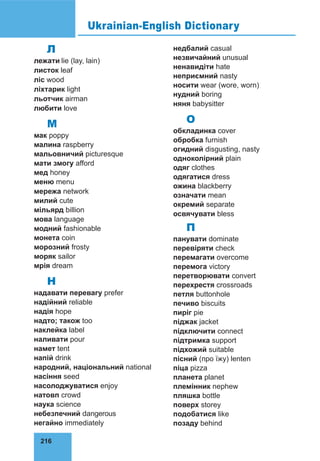 216
Л
лежати lie (lay, lain)
листок leaf
ліс wood
ліхтарик light
льотчик airman
любити love
М
мак poppy
малина raspberry
мальовни­
чий picturesque
мати змогу afford
мед honey
меню menu
мережа network
милий cute
мільярд billion
мова language
модний fashionable
монета coin
морозний frosty
моряк sailor
мрія dream
Н
надавати перевагу prefer
надійний reliable
надія hope
надто; також too
наклейка label
наливати pour
намет tent
напій drink
народний, на­
ціональ­
ний national
насіння seed
насолоджуватися enjoy
натовп crowd
наука science
небез­
печ­­
ний dangerous
негайно immediately
недбалий casual
незвичайний unusual
ненавидіти hate
неприємний nasty
носити wear (wore, worn)
нудний boring
няня babysitter
О
обкладинка cover
обробка furnish
огидний disgusting, nasty
одноколірний plain
одяг clothes
одягатися dress
ожина blackberry
означати mean
окремий separate
освячувати bless
П
панувати dominate
перевіряти check
перемагати overcome
перемога victory
перетворювати convert
перехрестя crossroads
петля buttonhole
печиво biscuits
пиріг pie
піджак jacket
підключити connect
підтримка support
підхожий suitable
пісний (про їжу) lenten
піца pizza
планета planet
племінник nephew
пляшка bottle
поверх storey
подобатися like
позаду behind
Ukrainian-English Dictionary
 