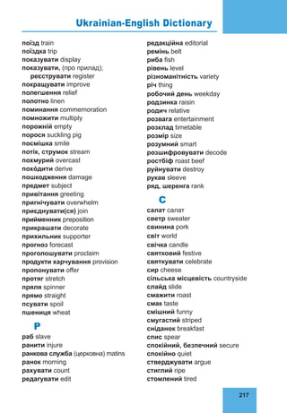 217
76
поїзд train
поїздка trip
показувати display
показувати, (про прилад);
реєстру­
вати register
покращувати improve
полегшення relief
полотно linen
поминання commemoration
помножити multiply
порожній empty
порося suckling pig
посмішка smile
потік, струмок stream
похмурий overcast
похóдити derive
пошкодження damage
предмет subject
привітання greeting
пригнічу­
вати overwhelm
приєднувати(ся) join
при­
ймен­
ник preposition
прикрашати decorate
прихильник supporter
прогноз forecast
проголошувати proclaim
продукти хар­
чування provision
пропонувати offer
протяг stretch
пряля spinner
прямо straight
псувати spoil
пшениця wheat
Р
раб slave
ранити injure
ранкова служба (цер­
ковна) matins
ранок morning
рахувати count
редагувати edit
редакційна editorial
ремінь belt
риба fish
рівень level
різноманітність variety
річ thing
робочий день weekday
родзинка raisin
родич relative
роз­
вага entertainment
розклад timetable
розмір size
розумний smart
розшифровувати decode
ростбіф roast beef
руйнувати destroy
рукав sleeve
ряд, шеренга rank
С
салат салат
свeтр sweater
свинина pork
світ world
свічка candle
святковий festive
святкувати celebrate
сир cheese
сільська міс­­
цевість countryside
слайд slide
смажити roast
смак taste
смішний funny
смугастий striped
сніданок breakfast
спис spear
спокійний, безпечний secure
спокійно quiet
стверджувати argue
стиглий ripe
стомлений tired
Ukrainian-English Dictionary
 