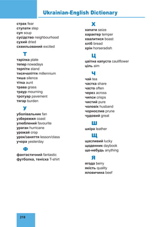218
страх fear
ступати step
суп soup
сусід­
ство neighbourhood
сухий dried
схвильований excited
Т
тарілка plate
тепер nowadays
терпіти stand
тисячоліття millennium
тиша silence
тітка aunt
трава grass
траур mourning
тротуар pavement
тягар burden
У
уболівальник fan
узбережжя coast
улюблений favourite
ураган hurricane
урожай crop
урок/за­
няття lesson/class
учора yesterday
Ф
фантастичний fantastic
футболка, теніска T-shirt
Х
хапати seize
характер temper
хвалитися boast
хліб bread
хрін horseradish
Ц
цвітна капуста cauliflower
ціль aim
Ч
чай tea
частка share
часто often
через across
чипси crisps
чистий pure
чоловік husband
чорнослив prune
чудовий great
Ш
шкіра leather
Щ
щасливий lucky
щоденник daybook
що-небудь anything
Я
ягода berry
якість quality
яловичина beef
Ukrainian-English Dictionary
 