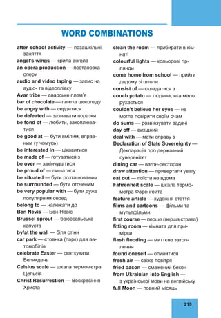 219
76
after school activity — позашкільні
заняття
angel’s wings — крила ангела
an opera production — постановка
опери
audio and video taping — запис на
аудіо- та відеоплiвку
Avar tribe — аварське плем’я
bar of chocolate — плитка шоко­
ладу
be angry with — сердитися
be defeated — зазнавати поразки
be fond of — любити, захоплюва­
тися
be good at — бути вмілим, вправ­
ним (у чомусь)
be interested in — цікавитися
be made of — готуватися з
be over — закінчуватися
be proud of — пишатися
be situated — бути розташованим
be surrounded — бути оточеним
be very popular with — бути дуже
популярним серед
belong to — належати до
Ben Nevis — Бен-Невіс
Brussel sprout — брюссельська
капуста
by/at the wall — біля стіни
car park — стоянка (парк) для ав­
томобілів
celebrate Easter — святкувати
Великдень
Celsius scale — шкала термометра
Цельсія
Christ Resurrection — Воскресіння
Христа
clean the room — прибирати в кім­
наті
colourful lights — кольорові гір­
лянди
come home from school — прийти
додому зі школи
consist of — складатися з
couch potato — людина, яка мало
рухається
couldn’t believe her eyes — не
могла повірити своїм очам
do sums — розв’язувати задачі
day off — вихідний
deal with — мати справу з
Declaration of State Sovereignty —
Декларація про державний
суверенітет
dining car — вагон-ресторан
draw attention — привертати увагу
eat out — поїсти не вдома
Fahrenheit scale — шкала термо­
метра Фаренгейта
feature article — художня стаття
films and cartoons — фільми та
мультфільми
first course — перше (перша страва)
fitting room — кімната для при­
мірки
flash flooding — миттєве затоп­
лення
found oneself — опинитися
fresh air — свіже повітря
fried bacon — смажений бекон
from Ukrainian into English —
з української мови на англійську
full Moon — повний місяць
WORD COMBINATIONS
 