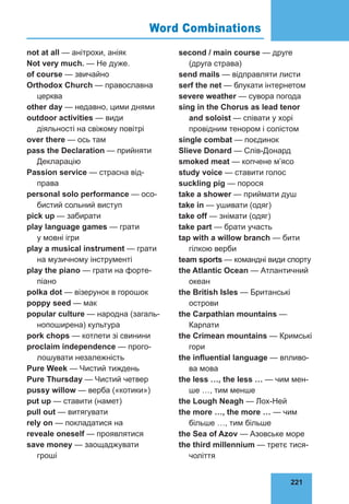 221
76
not at all — анітрохи, аніяк
Not very much. — Не дуже.
of course — звичайно
Orthodox Church — православна
церква
other day — недавно, цими днями
outdoor activities — види
дiяльностi на свіжому повітрі
over there — ось там
pass the Declaration — прийняти
Декларацію
Passion service — страсна від­
права
personal solo performance — осо­
бистий сольний виступ
pick up — забирати
play language games — грати
у мовні ігри
play a musical instrument — грати
на музичному інструменті
play the piano — грати на форте­
піано
polka dot — візерунок в горошок
poppy seed — мак
popular culture — народна (загаль­
нопоширена) культура
pork chops — котлети зі свинини
proclaim independence — прого­
лошувати незалежність
Pure Week — Чистий тиждень
Pure Thursday — Чистий четвер
pussy willow — верба («котики»)
put up — ставити (намет)
pull out — витягувати
rely on — покладатися на
reveale oneself — проявлятися
save money — заощаджувати
гроші
second / main course — друге
(друга страва)
send mails — відправляти листи
serf the net — блукати інтернетом
severe weather — сувора погода
sing in the Chorus as lead tenor
and soloist — співати у xopi
провідним тено­
ром i солістом
single combat — поєдинок
Slieve Donard — Слів-Донард
smoked meat — копчене м’ясо
study voice — ставити голос
suckling pig — порося
take a shower — приймати душ
take in — ушивати (одяг)
take off — знімати (одяг)
take part — брати участь
tap with a willow branch — бити
гілкою верби
team sports — командні види спорту
the Atlantic Ocean — Атлантичний
океан
the British Isles — Британські
острови
the Carpathian mountains —
Карпати
the Crimean mountains — Кримські
гори
the influential language — впливо­
ва мова
the less …, the less … — чим мен­
ше …, тим менше
the Lough Neagh — Лох-Ней
the more …, the more … — чим
більше …, тим більше
the Sea of Azov — Азовське море
the third millennium — третє тися­
чоліття
Word Combinations
 