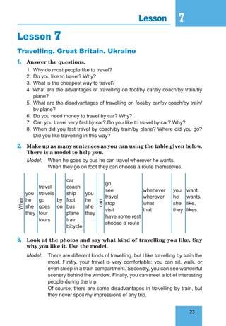 23
7
23
Lesson 7
Lesson 7
Travelling. Great Britain. Ukraine
1.	 Answer the questions.
1.	 Why do most people like to travel?
2.	 Do you like to travel? Why?
3.	 What is the cheapest way to travel?
4. What are the advantages of travelling on foot/by car/by coach/by train/by
plane?
5.	 What are the disadvantages of travelling on foot/by car/by coach/by train/
by plane?
6.	 Do you need money to travel by car? Why?
7.	 Can you travel very fast by car? Do you like to travel by car? Why?
8.	 When did you last travel by coach/by train/by plane? Where did you go?
Did you like travelling in this way?
2.	 Make up as many sentences as you can using the table given below.
There is a model to help you.
Model:	 When he goes by bus he can travel wherever he wants.
	 When they go on foot they can choose a route themselves.
When
you
he
she
they
travel
travels
go
goes
tour
tours
by
on
car
coach
ship
foot
bus
plane
train
bicycle
you
he
she
they
can
go
see
travel
stop
visit
have some rest
choose a route
whenever
wherever
what
that
you
he
she
they
want.
wants.
like.
likes.
3.	 Look at the photos and say what kind of travelling you like. Say
why you like it. Use the model.
Model:	 There are different kinds of travelling, but I like travelling by train the
most. Firstly, your travel is very comfortable: you can sit, walk, or
even sleep in a train compartment. Secondly, you can see wonderful
scenery behind the window. Finally, you can meet a lot of interesting
people during the trip.
	 Of course, there are some disadvantages in travelling by train, but
they never spoil my impressions of any trip.
 
