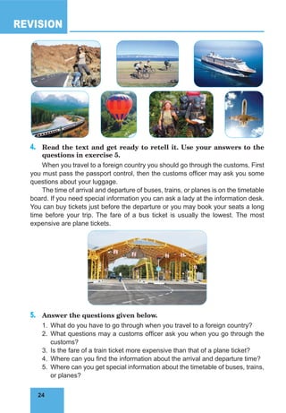 24
REVISION
24
4.	 Read the text and get ready to retell it. Use your answers to the
questions in exercise 5.
When you travel to a foreign country you should go through the customs. First
you must pass the passport control, then the customs officer may ask you some
questions about your luggage.
The time of arrival and departure of buses, trains, or planes is on the timetable
board. If you need special information you can ask a lady at the information desk.
You can buy tickets just before the departure or you may book your seats a long
time before your trip. The fare of a bus ticket is usually the lowest. The most
expensive are plane tickets.
5.	 Answer the questions given below.
1.	 What do you have to go through when you travel to a foreign country?
2.	 What questions may a customs officer ask you when you go through the
customs?
3.	 Is the fare of a train ticket more expensive than that of a plane ticket?
4.	 Where can you find the information about the arrival and departure time?
5.	 Where can you get special information about the timetable of buses, trains,
or planes?
 