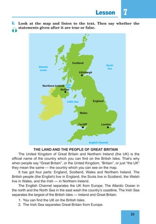 25
7
25
Lesson 7
6.	 Look at the map and listen to the text. Then say whether the
statements given after it are true or false.
Northern Ireland
Atlantic
ocean
English Channel
Irish
Sea
Celtic Sea
North
Sea
Scotland
England
Cardiff
Wales
London
Edinburgh
Belfast
THE LAND AND THE PEOPLE OF GREAT BRITAIN
The United Kingdom of Great Britain and Northern Ireland (the UK) is the
official name of the country which you can find on the British Isles. That’s why
when people say “Great Britain”, or the United Kingdom, “Britain”, or just “the UK”
they mean the same — the country which you can see on the map.
It has got four parts: England, Scotland, Wales and Northern Ireland. The
British people (the English) live in England, the Scots live in Scotland, the Welsh
live in Wales, and the Irish — in Northern Ireland.
The English Channel separates the UK from Europe. The Atlantic Ocean in
the north and the North Sea in the east wash the country’s coastline. The Irish Sea
separates the largest of the British Isles — Ireland and Great Britain.
1.	 You can find the UK on the British Isles.
2.	 The Irish Sea separates Great Britain from Europe.
 