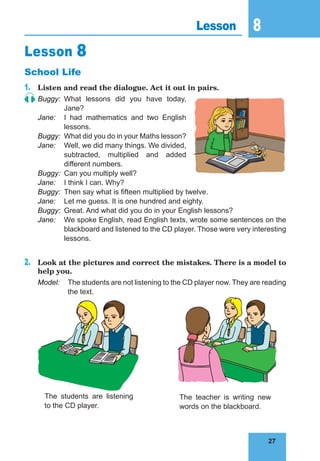 27
8
27
Lesson 8
Lesson 8
School Life
1.	 Listen and read the dialogue. Act it out in pairs.
Buggy:	What lessons did you have today,
Jane?
Jane:	 I had mathematics and two English
lessons.
Buggy:	 What did you do in your Maths lesson?
Jane:	 Well, we did many things. We divided,
subtracted, multiplied and added
different numbers.
Buggy:	 Can you multiply well?
Jane:	 I think I can. Why?
Buggy:	 Then say what is fifteen multiplied by twelve.
Jane:	 Let me guess. It is one hundred and eighty.
Buggy:	 Great. And what did you do in your English lessons?
Jane:	 We spoke English, read English texts, wrote some sentences on the
blackboard and listened to the CD player. Those were very interesting
lessons.
2.	 Look at the pictures and correct the mistakes. There is a model to
help you.
Model:	 The students are not listening to the CD player now. They are reading
the text.
The students are listening
to the CD player.
The teacher is writing new
words on the blackboard.
 