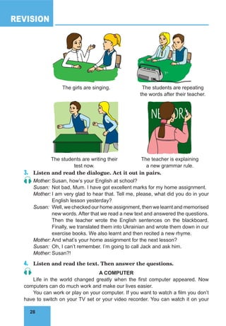 28
REVISION
28
3.	 Listen and read the dialogue. Act it out in pairs.
Mother:	Susan, how’s your English at school?
Susan:	 Not bad, Mum. I have got excellent marks for my home assignment.
Mother:	I am very glad to hear that. Tell me, please, what did you do in your
English lesson yesterday?
Susan:	 Well, we checked our home assignment, then we learnt and memorised
new words. After that we read a new text and answered the questions.
Then the teacher wrote the English sentences on the blackboard.
Finally, we translated them into Ukrainian and wrote them down in our
exercise books. We also learnt and then recited a new rhyme.
Mother:	And what’s your home assignment for the next lesson?
Susan:	 Oh, I can’t remember. I’m going to call Jack and ask him.
Mother:	Susan?!
4.	 Listen and read the text. Then answer the questions.
A COMPUTER
Life in the world changed greatly when the first computer appeared. Now
computers can do much work and make our lives easier.
You can work or play on your computer. If you want to watch a film you don’t
have to switch on your TV set or your video recorder. You can watch it on your
The students are writing their
test now.
The teacher is explaining
a new grammar rule.
The students are repeating
the words after their teacher.
The girls are singing.
 