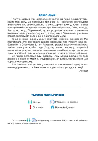 УМОВНІ ПОЗНАЧЕННЯ
Grammar
!
Listen! Interactive exercises
Піктограмами , у підручнику позначено ті його складові, які мож-
на відкрити в електронній версії.
Дорогі друзі!
Розпочинається ваш четвертий рік вивчення однієї з найпопуляр-
ніших мов світу. За попередні три роки ви навчилися розповідати
англійською про свою зовнішність, сім’ю, друзів, школу, прочитали та
прослухали безліч цікавих текстів про Великобританію, США, Канаду,
Австралію тощо. Переконані, що ви розумієте важливість вивчення
іноземної мови у сучасному світі, а тому ще з більшим ентузіазмом
поглиблюватимете свої знання з англійської мови.
То що ж чекає на вас у цьому році? Що нового ви дізнаєтеся? Ми
приготували для вас багато цікавої інформації про Україну, Велико-
британію та Сполученні Штати Америки, традиції відзначення найваж-
ливіших свят у цих країнах, одяг, їжу, відпочинок та погоду. Наприкінці
навчального року ви зможете розповідати англійською про свою ро-
дину та робочий день, описувати зовнішність та характер людей тощо.
Ми також розповімо вам, завдяки чому можна покращити свої
знання з іноземної мови, і, сподіваємося, ви дотримуватиметеся цих
порад у майбутньому.
Тож бажаємо вам успіхів у навчанні та захоплюючої праці із на-
шим підручником, сторінки якого ви гортатимете упродовж року!
Автори
Home Assignment
 