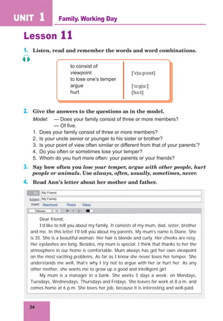 34
UNIT 1
Lesson 11
1. Listen, read and remember the words and word combinations.
to consist of
viewpoint
to lose one’s temper
argue
hurt
[ˈvjuːpɔɪnt]
[ˈɑːɡjuː]
[həːt]
2. Give the answers to the questions as in the model.
Model: — Does your family consist of three or more members?
— Of five.
1. Does your family consist of three or more members?
2. Is your uncle senior or younger to his sister or brother?
3. Is your point of view often similar or different from that of your parents’?
4. Do you often or sometimes lose your temper?
5. Whom do you hurt more often: your parents or your friends?
3. Say how often you lose your temper, argue with other people, hurt
people or animals. Use always, often, usually, sometimes, never.
4. Read Ann’s letter about her mother and father.
Family. Working Day
Dear friend,
I’d like to tell you about my family. It consists of my mum, dad, sister, brother
and me. In this letter I’ll tell you about my parents. My mum’s name is Diane. She
is 35. She is a beautiful woman. Her hair is blonde and curly. Her cheeks are rosy.
Her eyelashes are long. Besides, my mum is special. I think that thanks to her the
atmosphere in our home is comfortable. Mum always has got her own viewpoint
on the most exciting problems. As far as I know she never loses her temper. She
understands me well, that’s why I try not to argue with her or hurt her. As any
other mother, she wants me to grow up a good and intelligent girl.
My mum is a manager in a bank. She works 5 days a week: on Mondays,
Tuesdays, Wednesdays, Thursdays and Fridays. She leaves for work at 8 a.m. and
comes home at 6 p.m. She loves her job, because it is interesting and well-paid.
My Friend
My Family
 