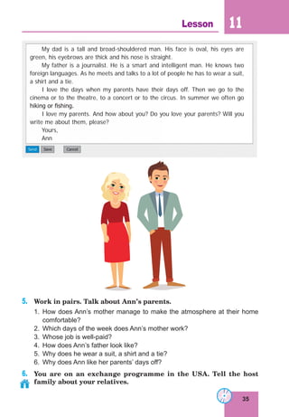 35
Lesson 11
5. Work in pairs. Talk about Ann’s parents.
1. How does Ann’s mother manage to make the atmosphere at their home
comfortable?
2. Which days of the week does Ann’s mother work?
3. Whose job is well-paid?
4. How does Ann’s father look like?
5. Why does he wear a suit, a shirt and a tie?
6. Why does Ann like her parents’ days off?
6. You are on an exchange programme in the USA. Tell the host
family about your relatives.
My dad is a tall and broad-shouldered man. His face is oval, his eyes are
green, his eyebrows are thick and his nose is straight.
My father is a journalist. He is a smart and intelligent man. He knows two
foreign languages. As he meets and talks to a lot of people he has to wear a suit,
a shirt and a tie.
I love the days when my parents have their days off. Then we go to the
cinema or to the theatre, to a concert or to the circus. In summer we often go
hiking or ﬁshing.
I love my parents. And how about you? Do you love your parents? Will you
write me about them, please?
Yours,
Ann
 