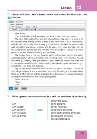 39
Lesson 13
2. Listen and read Ann’s letter about her sister, brother and two
cousins.
Dear friend,
This time I’d like to tell you about my sister, brother and two cousins.
My sister Kate and brother Sam are schoolchildren. My sister is a student of
the seventh form and my brother studies in the tenth form. Kate is responsible,
reliable and curious. My sister is very good at Maths. She likes to subtract and
add, to multiply and divide, to count and do sums. Every year she takes part in
the school Maths competition and wins the 1st
or the 2nd
prize. She is not a couch
potato at all. Her hobby is dancing and travelling.
My brother Sam is not very good at Maths but he loves playing the guitar
and singing songs. He is an energetic and creative person. Every summer he and
his friends go camping. They put up tents, collect wood and make a ﬁre. They like
to cook potatoes and shashlyk. In the evening they play the guitar and sing songs.
Sometimes I join them. We have fun.
My cousins Susan and Bob live in a nice cottage in the village. The life in
that village is quiet. I like to visit them especially in spring and summer when
there are a lot of ﬂowers and the grass and trees are green. My cousins’ hobby is
visiting different countries and taking photographs.
Write me soon.
Yours,
Ann
3. Make up true sentences about Ann and the members of her family.
Ann
Ann’s sister
Ann’s brother
Ann’s cousins
Ann’s parents
like(s)
to play the guitar.
going camping.
to visit relatives.
to go hiking or fishing.
going to the cinema or theatre.
dancing and travelling.
taking photographs.
My Friend
My Family
 
