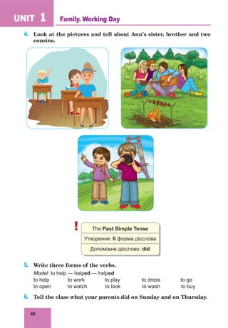 40
UNIT 1
4.	 Look at the pictures and tell about Ann’s sister, brother and two
cousins.
! The Past Simple Tense
Утворення: IІ форма дієслова
Допоміжне дієслово: did
5.	 Write three forms of the verbs.
Model: to help — helped — helped
to help 	 to work to play to dress to go
to open 	 to watch to look to wash to buy
6.	 Tell the class what your parents did on Sunday and on Thursday.
Family. Working Day
 