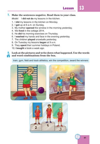 41
Lesson 13
7.	 Make the sentences negative. Read them to your class.
Model:	 I did not do my lessons in the kitchen.
1.	I did my lessons in the kitchen on Monday.
2.	I got up at 6 a.m. on Sunday.
3.	 My mother opened the window in the morning yesterday.
4.	We lived in the cottage 2014.
5.	He did his morning exercises on Thursday.
6.	I washed my hands and face in the evening yesterday.
7.	 The children played snowballs yesterday.
8.	 On Tuesday my lessons began at 9 a.m.
9.	They spent their summer holidays in Poland.
10.	I bought a book a week ago.
8.	 Look at the pictures and write down what happened. Use the words
and word combinations from the box.
train, gym, field and track athletics, win the competition, award the winners
 