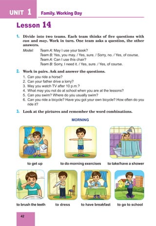 42
UNIT 1
Lesson 14
1.	 Divide into two teams. Each team thinks of five questions with
can and may. Work in turn. One team asks a question, the other
answers.
Model:	 Team A: May I use your book?
		 Team B: Yes, you may. / Yes, sure. / Sorry, no. / Yes, of course.
		 Team A: Can I use this chair?
		 Team B: Sorry, I need it. / Yes, sure. / Yes, of course.
2.	 Work in pairs. Ask and answer the questions.
1.	 Can you ride a horse?
2.	 Can your father drive a lorry?
3.	 May you watch TV after 10 p.m.?
4.	 What may you not do at school when you are at the lessons?
5.	 Can you swim? Where do you usually swim?
6.	 Can you ride a bicycle? Have you got your own bicycle? How often do you
ride it?
3.	 Look at the pictures and remember the word combinations.
MORNING
to get up	 to do morning exercises to take/have a shower
to brush the teeth	 to dress to have breakfast to go to school
Family. Working Day
 