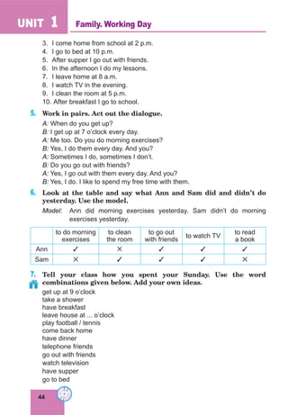 44
UNIT 1
3.	 I come home from school at 2 p.m.
4.	 I go to bed at 10 p.m.
5.	 After supper I go out with friends.
6.	 In the afternoon I do my lessons.
7.	 I leave home at 8 a.m.
8.	 I watch TV in the evening.
9.	 I clean the room at 5 p.m.
10.	After breakfast I go to school.
5.	 Work in pairs. Act out the dialogue.
A: When do you get up?
B: I get up at 7 o’clock every day.
A: Me too. Do you do morning exercises?
B: Yes, I do them every day. And you?
A: Sometimes I do, sometimes I don’t.
B: Do you go out with friends?
A: Yes, I go out with them every day. And you?
B: Yes, I do. I like to spend my free time with them.
6.	 Look at the table and say what Ann and Sam did and didn’t do
yesterday. Use the model.
Model:	 Ann did morning exercises yesterday. Sam didn’t do morning
exercises yesterday.
to do morning
exercises
to clean
the room
to go out
with friends
to watch TV
to read
a book
Ann     
Sam     
7.	 Tell your class how you spent your Sunday. Use the word
combinations given below. Add your own ideas.
get up at 9 o’clock
take a shower
have breakfast
leave house at ... o’clock
play football / tennis
come back home
have dinner
telephone friends
go out with friends
watch television
have supper
go to bed
Family. Working Day
 