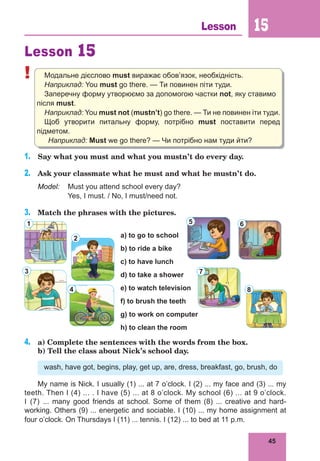 45
Lesson 15
Lesson 15
! Модальне дієслово must виражає обов’язок, необхідність.
Наприклад: You must go there. — Ти повинен піти туди.
Заперечну форму утворюємо за допомогою частки not, яку ставимо
після must.
Наприклад: You must not (mustn’t) go there. — Ти не повинен іти туди.
Щоб утворити питальну форму, потрібно must поставити перед
підметом.
Наприклад: Must we go there? — Чи потрібно нам туди йти?
1.	 Say what you must and what you mustn’t do every day.
2.	 Ask your classmate what he must and what he mustn’t do.
Model:	 Must you attend school every day?
	 Yes, I must. / No, I must/need not.
3.	 Match the phrases with the pictures.
a) to go to school
b) to ride a bike
c) to have lunch
d) to take a shower
e) to watch television
f) to brush the teeth
g) to work on computer
h) to clean the room
4.	 a) Complete the sentences with the words from the box.
b) Tell the class about Nick’s school day.
wash, have got, begins, play, get up, are, dress, breakfast, go, brush, do
My name is Nick. I usually (1) ... at 7 o’clock. I (2) ... my face and (3) ... my
teeth. Then I (4) ... . I have (5) ... at 8 o’clock. My school (6) ... at 9 o’clock.
I (7) ... many good friends at school. Some of them (8) ... creative and hard-
working. Others (9) ... energetic and sociable. I (10) ... my home assignment at
four o’clock. On Thursdays I (11) ... tennis. I (12) ... to bed at 11 p.m.
1
8
4
3
2
7
6
5
 