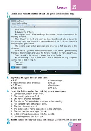47
Lesson 15
7. Listen and read the letter about the girl’s usual school day.
Dear friend,
I study in the 8th
form.
I usually get up at 7.15 on weekdays. In summer I open the window and do
morning exercises.
Then I brush my teeth and wash my face. Sometimes I take a shower in
the morning. After that I dress and have my breakfast. In 15 minutes I take my
schoolbag and go to school.
The lessons begin at half past eight and are over at half past one in the
afternoon.
After classes I go home and have dinner there. After dinner I go out with my
friends or clean my room and water the ﬂowers. Then I do my home assignment.
Seven o’clock in the evening is supper time in my family.
In the evenings I like to read books, watch television or play computer
games. I go to bed at 11 p.m.
Yours truly,
Catherine
My Friend
My School Day
8. Say what the girl does at this time.
at 7.15 in the evenings
in fifteen minutes after breakfast at 19.00
at 8.30 a.m. after classes
at 1.30 p.m. at 11 p.m.
9. Read the letter again. Correct the wrong sentences.
1. Catherine studies in the 6th
form.
2. She usually gets up at 7.15.
3. She never brushes her teeth.
4. Sometimes Catherine takes a shower in the morning.
5. Her school begins at half past eight.
6. She has dinner at school.
7. The girl does her home assignment in the afternoon.
8. She has her supper at eight o’clock.
9. In the evening she goes out with her friends.
10.Catherine goes to bed at 11 p.m.
10. Tell the class about your usual school day. Use exercise 6 as a model.
 