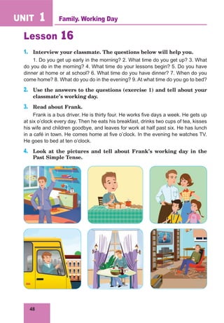 48
UNIT 1
Lesson 16
1.	 Interview your classmate. The questions below will help you.
1. Do you get up early in the morning? 2. What time do you get up? 3. What
do you do in the morning? 4. What time do your lessons begin? 5. Do you have
dinner at home or at school? 6. What time do you have dinner? 7. When do you
come home? 8. What do you do in the evening? 9. At what time do you go to bed?
2.	 Use the answers to the questions (exercise 1) and tell about your
classmate’s working day.
3.	 Read about Frank.
Frank is a bus driver. He is thirty four. He works five days a week. He gets up
at six o’clock every day. Then he eats his breakfast, drinks two cups of tea, kisses
his wife and children goodbye, and leaves for work at half past six. He has lunch
in a café in town. He comes home at five o’clock. In the evening he watches TV.
He goes to bed at ten o’clock.
4.	 Look at the pictures and tell about Frank’s working day in the
Past Simple Tense.
Family. Working Day
 