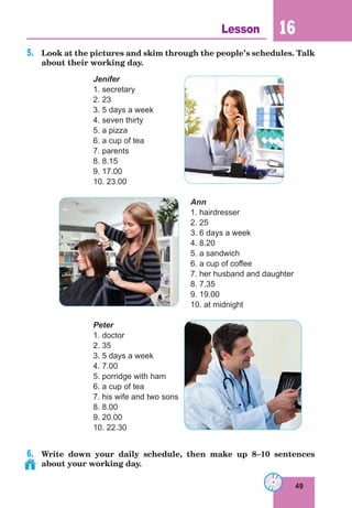 49
Lesson 16
5.	 Look at the pictures and skim through the people’s schedules. Talk
about their working day.
Jenifer
1. secretary
2. 23
3. 5 days a week
4. seven thirty
5. a pizza
6. a cup of tea
7. parents
8. 8.15
9. 17.00
10. 23.00
Ann
1. hairdresser
2. 25
3. 6 days a week
4. 8.20
5. a sandwich
6. a cup of coffee
7. her husband and daughter
8. 7.35
9. 19.00
10. at midnight
Peter
1. doctor
2. 35
3. 5 days a week
4. 7.00
5. porridge with ham
6. a cup of tea
7. his wife and two sons
8. 8.00
9. 20.00
10. 22.30
6.	 Write down your daily schedule, then make up 8–10 sentences
about your working day.
 