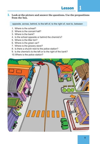 5
1
5
Lesson 1
3. Look at the picture and answer the questions. Use the prepositions
from the box.
opposite, across, behind, to the left of, to the right of, next to, between
1. Where is the school?
2. Where is the concert hall?
3. Where is the bank?
4. Is the school opposite or behind the chemist’s?
5. Where is the litter bin?
6. Where is the green car?
7. Where is the grocery store?
8. Is there a church next to the police station?
9. Is the chemist’s to the left or to the right of the bank?
10.Where is the police station?
 