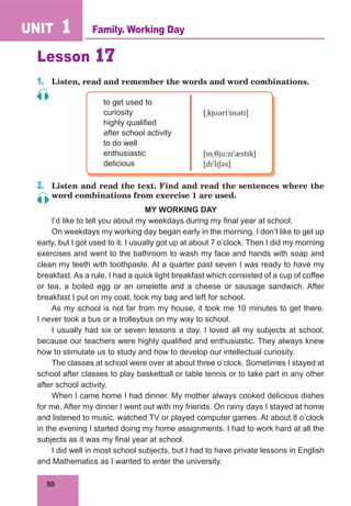 50
UNIT 1
Lesson 17
1.	 Listen, read and remember the words and word combinations.
to get used to
curiosity
highly qualified
after school activity
to do well
enthusiastic
delicious
[ˌkjʊəriˈɒsəti]
[ɪnˌθjuːzɪˈæstɪk]
[dɪˈlɪʃəs]
2.	 Listen and read the text. Find and read the sentences where the
word combinations from exercise 1 are used.
MY WORKING DAY
I’d like to tell you about my weekdays during my final year at school.
On weekdays my working day began early in the morning. I don’t like to get up
early, but I got used to it. I usually got up at about 7 o’clock. Then I did my morning
exercises and went to the bathroom to wash my face and hands with soap and
clean my teeth with toothpaste. At a quarter past seven I was ready to have my
breakfast. As a rule, I had a quick light breakfast which consisted of a cup of coffee
or tea, a boiled egg or an omelette and a cheese or sausage sandwich. After
breakfast I put on my coat, took my bag and left for school.
As my school is not far from my house, it took me 10 minutes to get there.
I never took a bus or a trolleybus on my way to school.
I usually had six or seven lessons a day. I loved all my subjects at school,
because our teachers were highly qualified and enthusiastic. They always knew
how to stimulate us to study and how to develop our intellectual curiosity.
The classes at school were over at about three o’clock. Sometimes I stayed at
school after classes to play basketball or table tennis or to take part in any other
after school activity.
When I came home I had dinner. My mother always cooked delicious dishes
for me. After my dinner I went out with my friends. On rainy days I stayed at home
and listened to music, watched TV or played computer games. At about 8 o’clock
in the evening I started doing my home assignments. I had to work hard at all the
subjects as it was my final year at school.
I did well in most school subjects, but I had to have private lessons in English
and Mathematics as I wanted to enter the university.
Family. Working Day
 