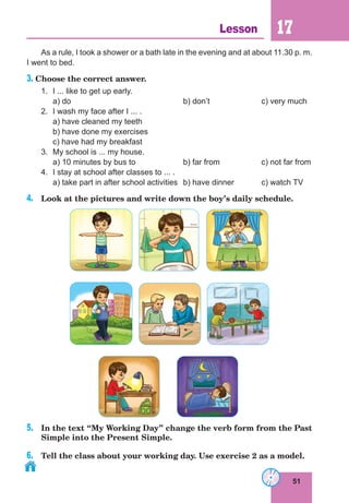 51
Lesson 17
As a rule, I took a shower or a bath late in the evening and at about 11.30 p. m.
I went to bed.
3. Choose the correct answer.
1.	 I ... like to get up early.
	
a) do					b) don’t		c) very much
2.	 I wash my face after I ... .
	 a) have cleaned my teeth
	 b) have done my exercises
	 c) have had my breakfast
3.	 My school is ... my house.
	 a) 10 minutes by bus to		 b) far from 		 c) not far from
4.	 I stay at school after classes to ... .
	 a) take part in after school activities	 b) have dinner		 c) watch TV
4.	 Look at the pictures and write down the boy’s daily schedule.
5.	 In the text “My Working Day” change the verb form from the Past
Simple into the Present Simple.
6.	 Tell the class about your working day. Use exercise 2 as a model.
 