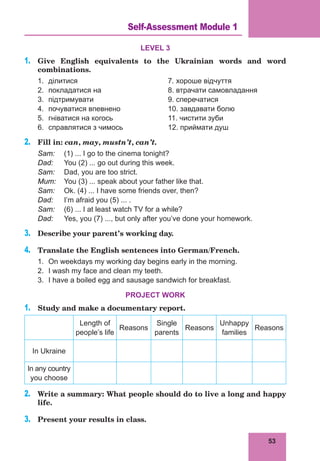 53
Lesson 17
LEVEL 3
1.	 Give English equivalents to the Ukrainian words and word
combinations.
1.	 ділитися				 7. хороше відчуття
2.	 покладатися на			 8. втрачати самовладання
3.	 підтримувати				 9. сперечатися
4.	 почуватися впевнено		 10. завдавати болю
5.	 гніватися на когось			 11. чистити зуби
6.	 справлятися з чимось		 12. приймати душ
2.	 Fill in: can, may, mustn’t, can’t.
Sam:	 (1) ... I go to the cinema tonight?
Dad:	 You (2) ... go out during this week.
Sam:	 Dad, you are too strict.
Mum:	 You (3) ... speak about your father like that.
Sam:	 Ok. (4) ... I have some friends over, then?
Dad:	 I’m afraid you (5) ... .
Sam:	 (6) ... I at least watch TV for a while?
Dad:	 Yes, you (7) ..., but only after you’ve done your homework.
3.	 Describe your parent’s working day.
4.	 Translate the English sentences into German/French.
1.	 On weekdays my working day begins early in the morning.
2.	 I wash my face and clean my teeth.
3.	 I have a boiled egg and sausage sandwich for breakfast.
PROJECT WORK
1.	 Study and make a documentary report.
Length of
people’s life
Reasons
Single
parents
Reasons
Unhappy
families
Reasons
In Ukraine
In any country
you choose
2.	 Write a summary: What people should do to live a long and happy
life.
3.	 Present your results in class.
Self-Assessment Module 1
 