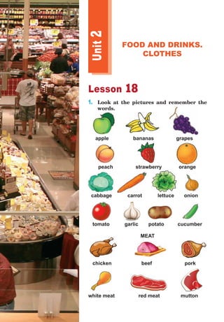 Lesson 18
1.	 Look at the pictures and remember the
words.
apple 	 bananas 	 grapes 	
peach 	 strawberry orange
cabbage carrot lettuce onion
tomato	 garlic	 potato	 cucumber
MEAT
chicken beef pork
white meat		 red meat	 mutton
Unit
2
FOOD AND DRINKS.
CLOTHES
 