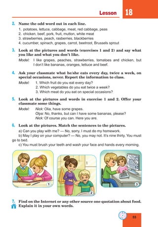 55
Lesson 18
2.	 Name the odd word out in each line.
1.	 potatoes, lettuce, cabbage, meat, red cabbage, peas
2.	 chicken, beef, pork, fruit, mutton, white meat
3. strawberries, peach, rasberries, blackberries
4. cucumber, spinach, grapes, carrot, beetroot, Brussels sprout
3.	 Look at the pictures and words (exercises 1 and 2) and say what
you like and what you don’t like.
Model:	 I like grapes, peaches, strawberries, tomatoes and chicken, but
I don’t like bananas, oranges, lettuce and beef.
4.	 Ask your classmate what he/she eats every day, twice a week, on
special occasions, never. Report the information to class.
Model:	 1. Which fruit do you eat every day?
			 2. Which vegetables do you eat twice a week?
			 3. Which meat do you eat on special occasions?
5.	 Look at the pictures and words in exercise 1 and 2. Offer your
classmate some things.
Model:	 Nick: Olia, have some grapes.
	 Olya: No, thanks, but can I have some bananas, please?
	 Nick: Of course you can. Here you are.
6.	 Look at the pictures. Match the sentences to the pictures.
a) Can you play with me? — No, sorry. I must do my homework.
b) May I play on your computer? — No, you may not. It’s nine thirty. You must
go to bed.
c) You must brush your teeth and wash your face and hands every morning.
7.	 Find on the Internet or any other source one quotation about food.
Explain it in your own words.
1
2
3
 