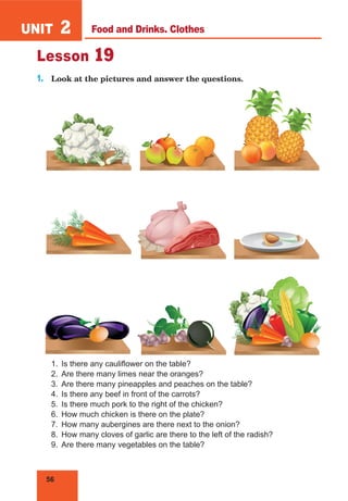 56
UNIT 2
Lesson 19
1.	 Look at the pictures and answer the questions.
1.	 Is there any cauliflower on the table?
2.	 Are there many limes near the oranges?
3.	 Are there many pineapples and peaches on the table?
4.	 Is there any beef in front of the carrots?
5.	 Is there much pork to the right of the chicken?
6.	 How much chicken is there on the plate?
7.	 How many aubergines are there next to the onion?
8.	 How many cloves of garlic are there to the left of the radish?
9.	 Are there many vegetables on the table?
Food and Drinks. Clothes
 