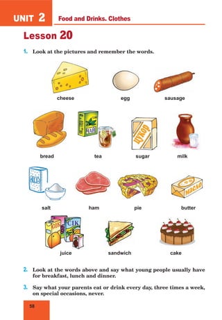 58
UNIT 2
Lesson 20
1. Look at the pictures and remember the words.
cheese egg sausage
bread tea sugar milk
salt ham pie butter
juice sandwich cake
2. Look at the words above and say what young people usually have
for breakfast, lunch and dinner.
3. Say what your parents eat or drink every day, three times a week,
on special occasions, never.
Food and Drinks. Clothes
 