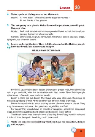 59
Lesson 20
4.	 Make up short dialogues and act them out.
Model:	A: How about / what about some sugar to your tea?
	B: No, thanks. / Yes, please.
5.	 You are going on a picnic. Write down what products you will pack.
Explain why.
Model:	 I will pack sandwiches because you don’t have to cook them and you
can eat them even when you walk.
Cereals, sandwiches, yoghurt, hamburger, milkshake, bacon, peanuts, crisps,
spaghetti, ice cream or others.
6.	 Listen and read the text. Then tell the class what the British people
have for breakfast, dinner and supper.
MEALS IN GREAT BRITAIN
Breakfast usually consists of a glass of orange or grapes juice, then cornflakes
with sugar and milk, after that an omelette with fried bacon. Then British people
drink tea or coffee with toast and marmalade.
Lunch is more like our dinner. They have very, very little soup, then meat or
fish and a pudding or fruit. At the end they eat different kinds of cheese.
Dinner is very similar to lunch but they do not often eat soup at dinner. They
may have some roast meat, fish, potatoes, vegetables and fruit.
For supper they usually have an omlette or sausages, sometimes bacon and
eggs, sometimes just bread and cheese and a cup of tea or coffee.
The British never miss the main meal of the day. Even if they travel in train and
it is lunch time they go to the dining car to have meal.
7.	 Write ten sentences describing what you have for breakfast, dinner
and supper.
 